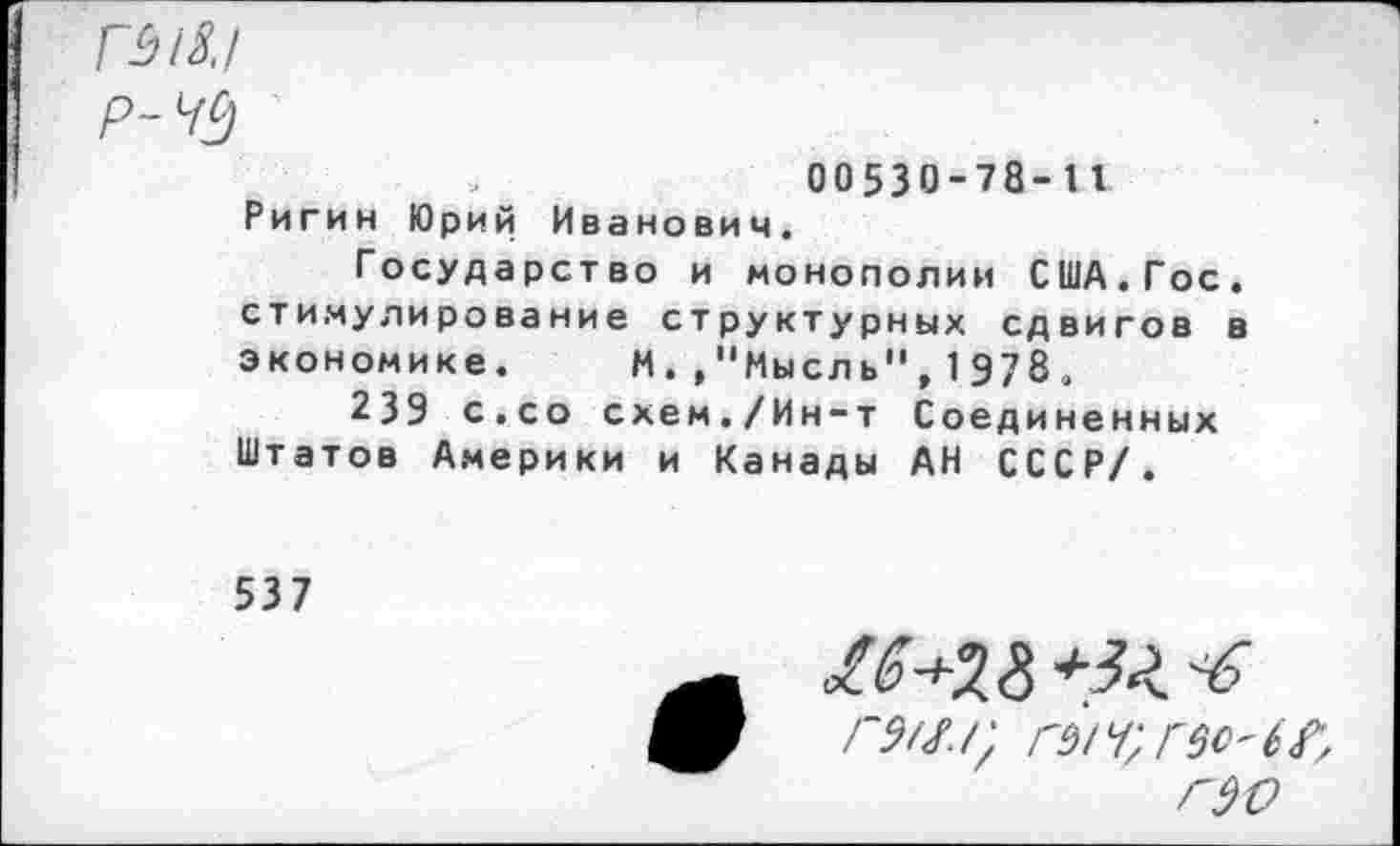 ﻿ГЫ8.1
Р-Щ
00530-78-11 Ригин Юрий Иванович.
Государство и монополии США.Гос. стимулирование структурных сдвигов в экономике. И.»"Мысль",1978.
239 с.со схем./Ин-т Соединенных Штатов Америки и Канады АН СССР/.
537
Г9Щ
г до